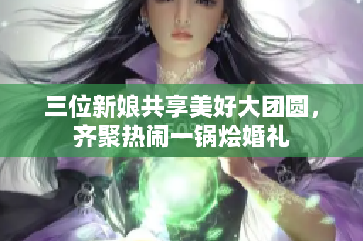 三位新娘共享美好大团圆，齐聚热闹一锅烩婚礼