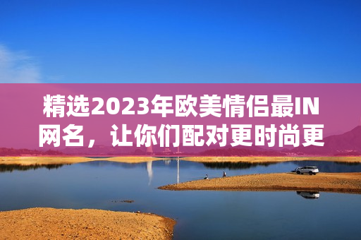 精选2023年欧美情侣最IN网名，让你们配对更时尚更有个性！