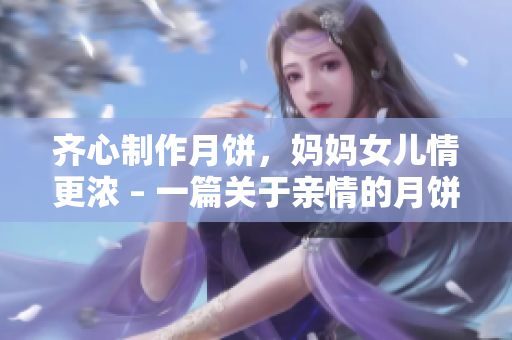 齐心制作月饼，妈妈女儿情更浓 – 一篇关于亲情的月饼故事