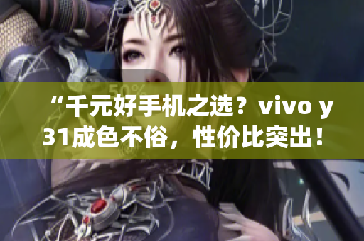 “千元好手机之选？vivo y31成色不俗，性价比突出！”