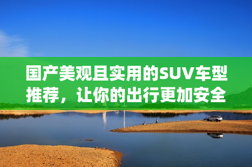 国产美观且实用的SUV车型推荐，让你的出行更加安全和舒适(1)