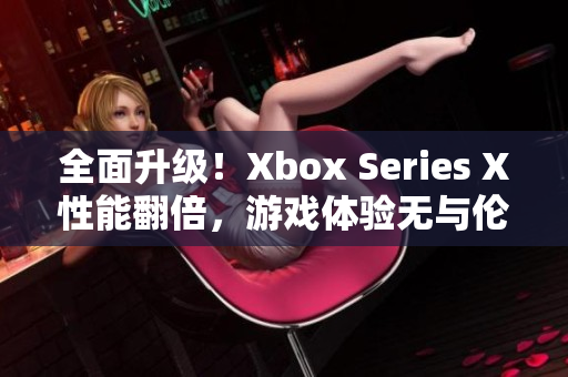 全面升级！Xbox Series X性能翻倍，游戏体验无与伦比