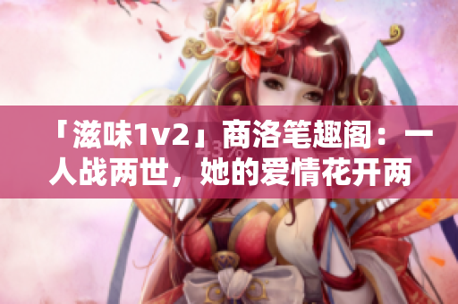 「滋味1v2」商洛笔趣阁：一人战两世，她的爱情花开两度