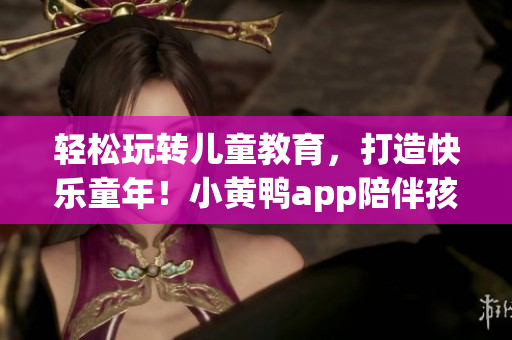 轻松玩转儿童教育，打造快乐童年！小黄鸭app陪伴孩子成长