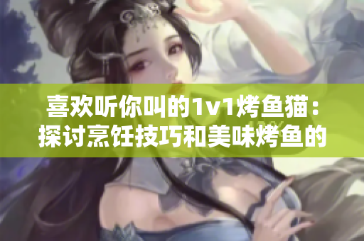 喜欢听你叫的1v1烤鱼猫：探讨烹饪技巧和美味烤鱼的对决