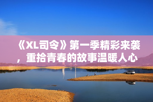 《XL司令》第一季精彩来袭，重拾青春的故事温暖人心！