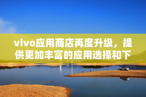 vivo应用商店再度升级，提供更加丰富的应用选择和下载体验！