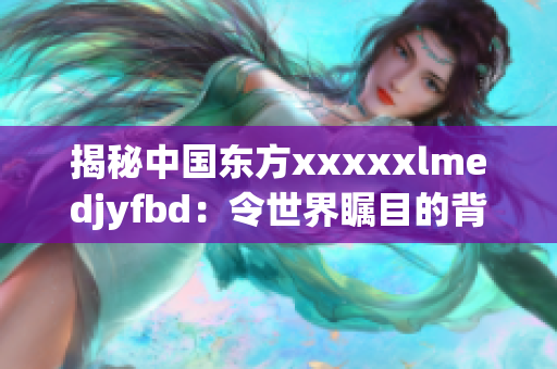 揭秘中国东方xxxxxlmedjyfbd：令世界瞩目的背后故事