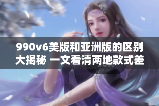 990v6美版和亚洲版的区别大揭秘 一文看清两地款式差异