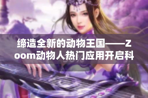 缔造全新的动物王国——Zoom动物人热门应用开启科技互动新时代