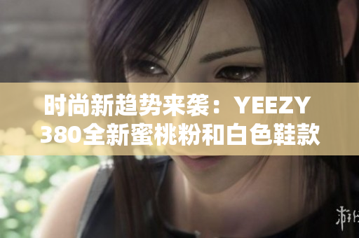 时尚新趋势来袭：YEEZY 380全新蜜桃粉和白色鞋款