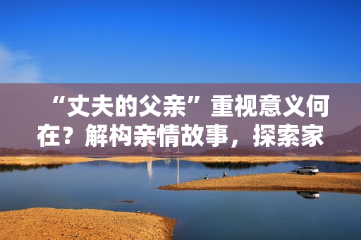 “丈夫的父亲”重视意义何在？解构亲情故事，探索家庭传承和情感连结