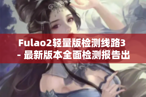 Fulao2轻量版检测线路3 - 最新版本全面检测报告出炉