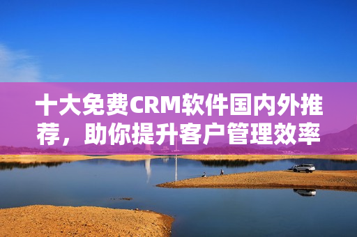 十大免费CRM软件国内外推荐，助你提升客户管理效率与满意度