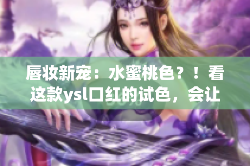 唇妆新宠：水蜜桃色？！看这款ysl口红的试色，会让你双唇点燃热情！