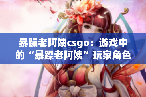 暴躁老阿姨csgo：游戏中的“暴躁老阿姨”玩家角色走红社交媒体