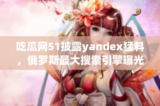 吃瓜网51披露yandex猛料，俄罗斯最大搜索引擎曝光内幕(1)