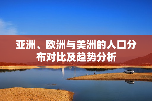 亚洲、欧洲与美洲的人口分布对比及趋势分析