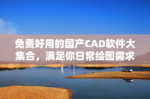 免费好用的国产CAD软件大集合，满足你日常绘图需求！