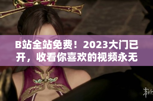 B站全站免费！2023大门已开，收看你喜欢的视频永无止境