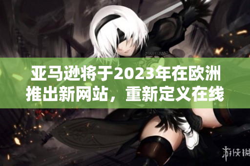 亚马逊将于2023年在欧洲推出新网站，重新定义在线购物体验