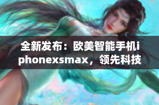 全新发布：欧美智能手机iphonexsmax，领先科技设计再度引领风潮