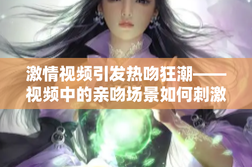 激情视频引发热吻狂潮——视频中的亲吻场景如何刺激人心？