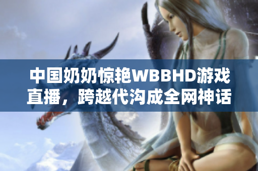 中国奶奶惊艳WBBHD游戏直播，跨越代沟成全网神话