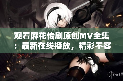 观看麻花传剧原创MV全集：最新在线播放，精彩不容错过