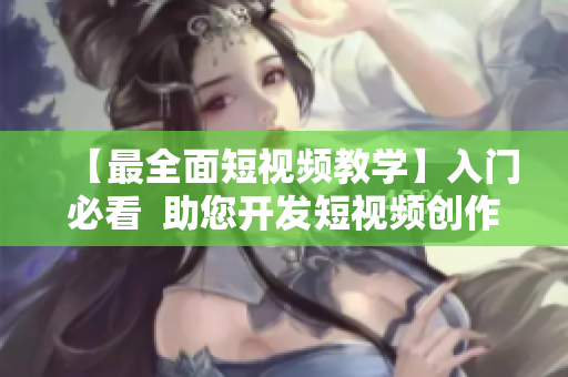 【最全面短视频教学】入门必看  助您开发短视频创作潜能