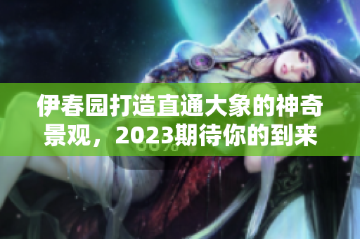 伊春园打造直通大象的神奇景观，2023期待你的到来！