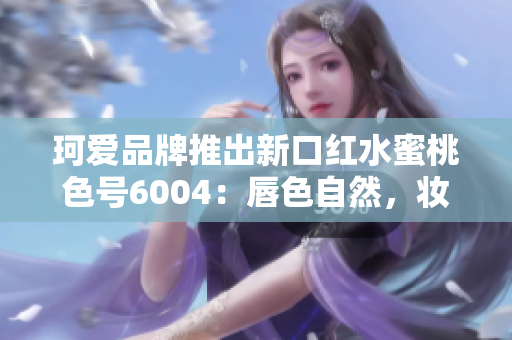 珂爱品牌推出新口红水蜜桃色号6004：唇色自然，妆容精致高贵