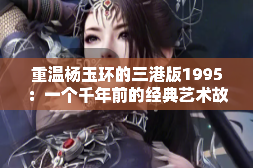 重温杨玉环的三港版1995：一个千年前的经典艺术故事