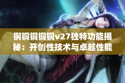 锕铜铜铜铜v27独特功能揭秘：开创性技术与卓越性能全面解析(1)