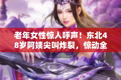 老年女性惊人呼声！东北48岁阿姨尖叫炸裂，惊动全城！