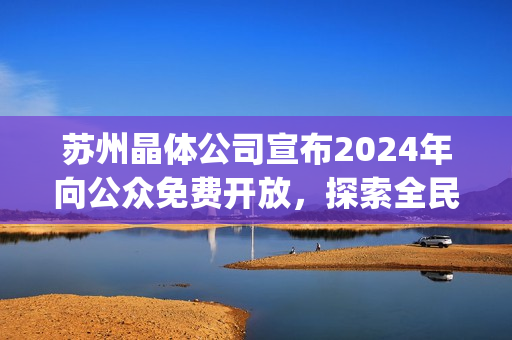 苏州晶体公司宣布2024年向公众免费开放，探索全民科技普及(1)