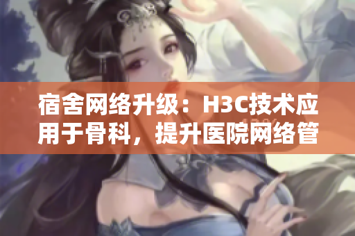 宿舍网络升级：H3C技术应用于骨科，提升医院网络管理水平