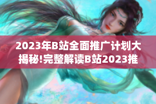 2023年B站全面推广计划大揭秘!完整解读B站2023推广大盘点(1)