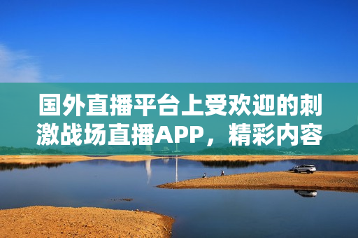 国外直播平台上受欢迎的刺激战场直播APP，精彩内容尽收眼底