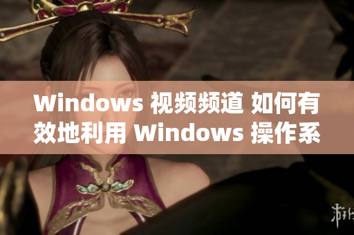 Windows 视频频道 如何有效地利用 Windows 操作系统？