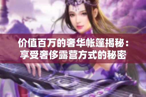 价值百万的奢华帐篷揭秘：享受奢侈露营方式的秘密