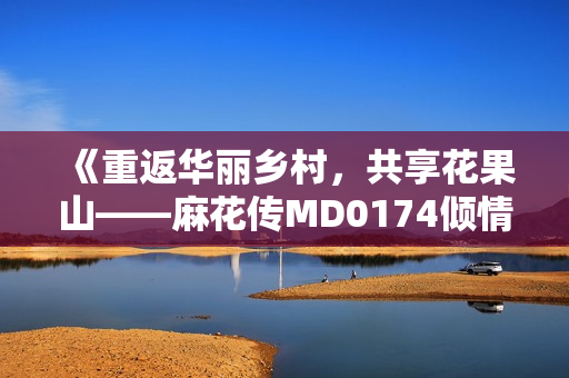 《重返华丽乡村，共享花果山——麻花传MD0174倾情呈现》