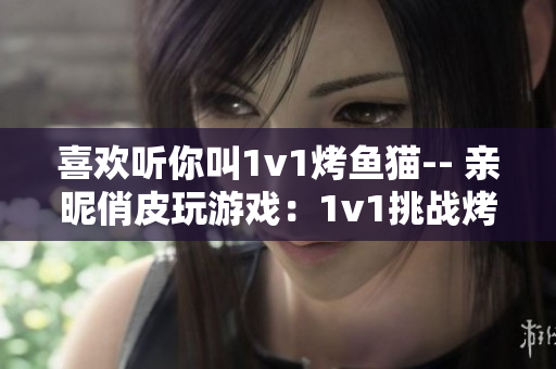 喜欢听你叫1v1烤鱼猫-- 亲昵俏皮玩游戏：1v1挑战烤鱼猫