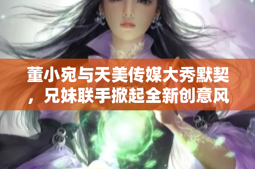 董小宛与天美传媒大秀默契，兄妹联手掀起全新创意风暴