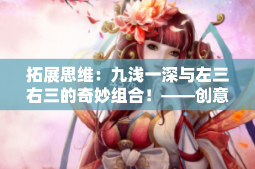 拓展思维：九浅一深与左三右三的奇妙组合！——创意写作技巧分享