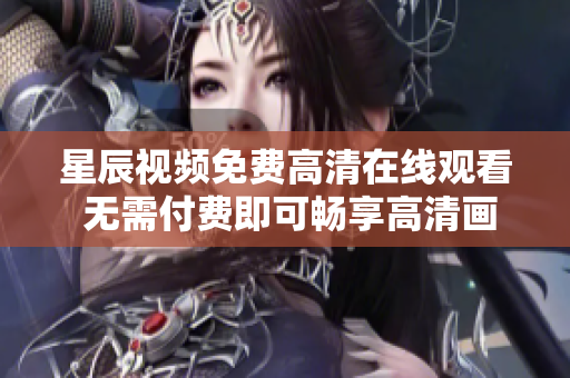 星辰视频免费高清在线观看 无需付费即可畅享高清画质