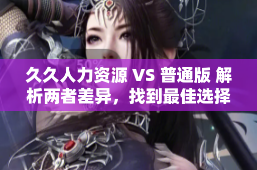 久久人力资源 VS 普通版 解析两者差异，找到最佳选择