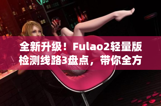 全新升级！Fulao2轻量版检测线路3盘点，带你全方位了解最新变化(1)