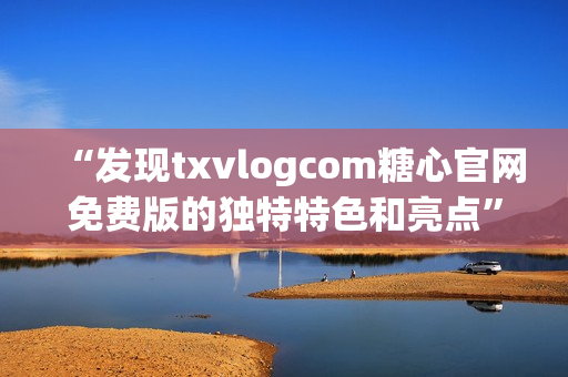 “发现txvlogcom糖心官网免费版的独特特色和亮点”