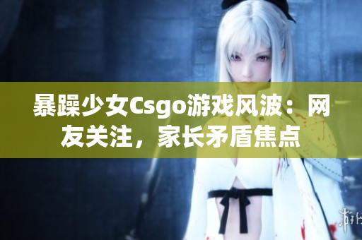 暴躁少女Csgo游戏风波：网友关注，家长矛盾焦点